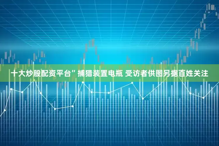 十大炒股配资平台”捕猎装置电瓶 受访者供图另据百姓关注