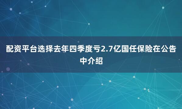 配资平台选择去年四季度亏2.7亿国任保险在公告中介绍